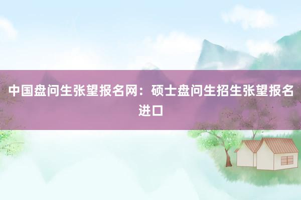 中国盘问生张望报名网：硕士盘问生招生张望报名进口