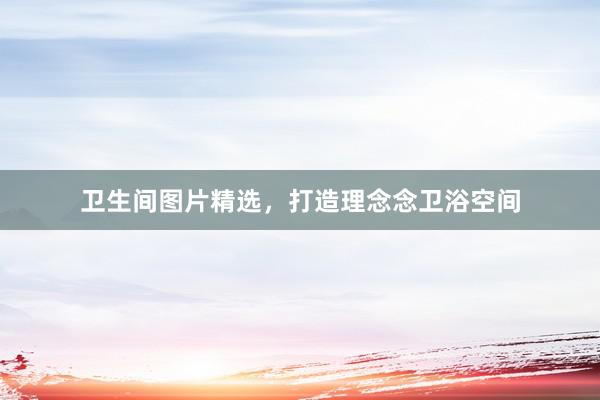 卫生间图片精选，打造理念念卫浴空间